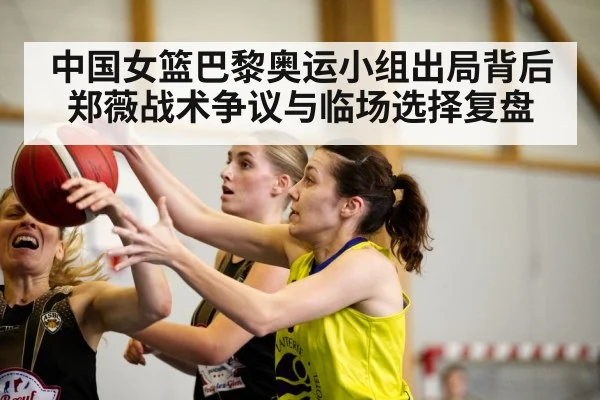 中国女篮巴黎奥运小组出局背后郑薇战术争议与临场选择复盘