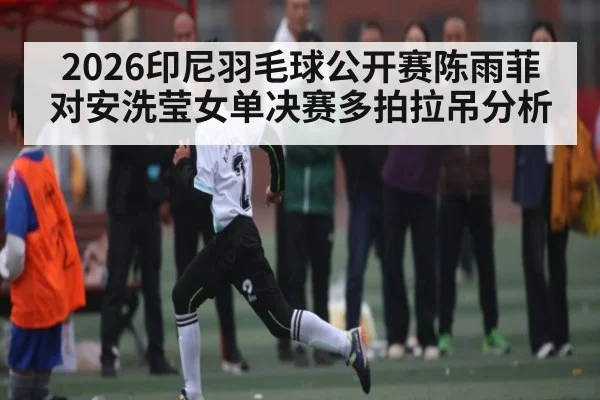 2026印尼羽毛球公开赛陈雨菲对安洗莹女单决赛多拍拉吊分析