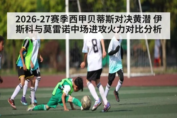 2026-27赛季西甲贝蒂斯对决黄潜 伊斯科与莫雷诺中场进攻火力对比分析