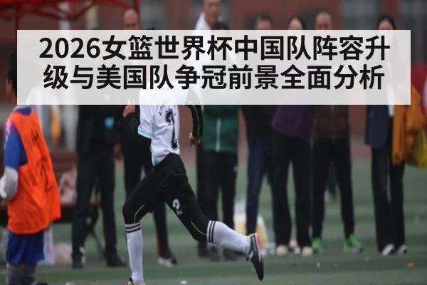2026女篮世界杯中国队阵容升级与美国队争冠前景全面分析