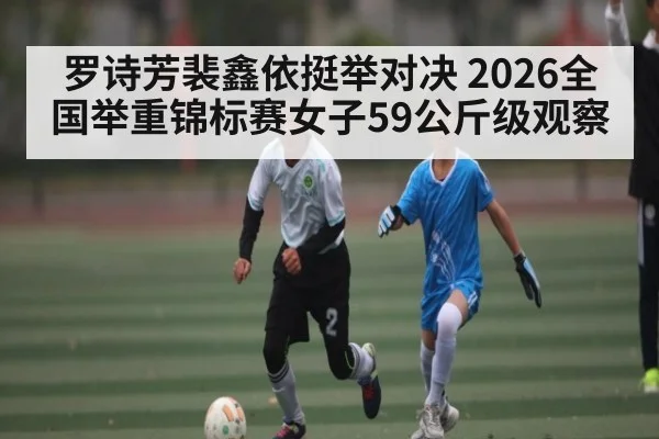罗诗芳裴鑫依挺举对决 2026全国举重锦标赛女子59公斤级观察