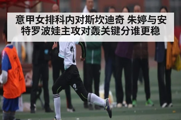 意甲女排科内对斯坎迪奇 朱婷与安特罗波娃主攻对轰关键分谁更稳